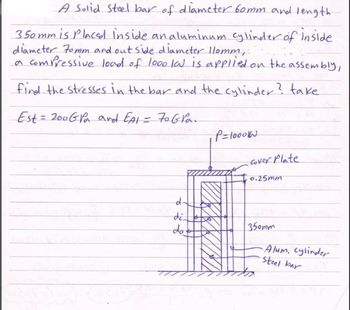 A Solid Steel bar of diameter 60mm and length
3.50mm is placed inside an aluminum cylinder of inside
diameter 70mm and outside diameter 110mm,
a compressive load of looo la is applied on the assembly,
find the stresses in the bar and the cylinder? take
Est = 200GPa and EA1 = 70 Gra.
P=1000KN
Cover Plate
0.25mm
d-
350mm
di
do t
Alum, cylinder
Steel bar