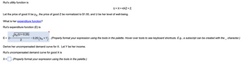 Rui's utility function is
Let the price of good X be px, the price of good Z be normalized to $1.00, and U be her level of well-being.
What is her expenditure function?
Rui's expenditure function (E) is
E = 2.
U=X+4XZ+Z.
PX(U+0.25)
2
- 0.25 (Px +1) · (Properly format your expression using the tools in the palette. Hover over tools to see keyboard shortcuts. E.g., a subscript can be created with the _ character.)
Derive her unco pensated demand curve for X. Let Y be her income.
Rui's uncompensated demand curve for good X is
(Properly format your expression using the tools in the palette.)
X=