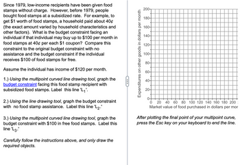 Since 1979, low-income recipients have been given food
stamps without charge. However, before 1979, people
bought food stamps at a subsidized rate. For example, to
get $1 worth of food stamps, a household paid about 40¢
(the exact amount varied by household characteristics and
other factors). What is the budget constraint facing an
individual if that individual may buy up to $100 per month in
food stamps at 40¢ per each $1 coupon? Compare this
constraint to the original budget constraint with no
assistance and the budget constraint if the individual
receives $100 of food stamps for free.
Assume the individual has income of $120 per month.
1.) Using the multipoint curved line drawing tool, graph the
budget constraint facing this food stamp recipient with
subsidized food stamps. Label this line 'L₁'.
2.) Using the line drawing tool, graph the budget constraint
with no food stamp assistance. Label this line 'L2.'
3.) Using the multipoint curved line drawing tool, graph the
budget constraint with $100 in free food stamps. Label this
line 'L3.
Carefully follow the instructions above, and only draw the
required objects.
C
Expenditures on other goods in dollars per month
200-
180-
160-
140-
120-
100-
80-
60-
40-
20-
0-
0
20 40 60 80 100 120 140 160 180 200
Market value of food purchased in dollars per mor
After plotting the final point of your multipoint curve,
press the Esc key on your keyboard to end the line.