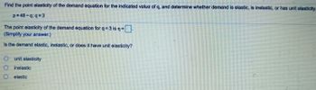 Find the point elasticity of the demand equation for the indicated value of q, and determine whether demand is elastic, is inelastic, or has unit elasticity.
p=48-q;q=3
The point elasticity of the demand equation for q=3 is n=
(Simplify your answer.)
Is the demand elastic, inelastic, or does it have unit elasticity?
O unit elasticity
inelastic
elastic