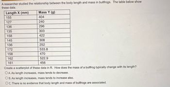 A researcher studied the relationship between the body length and mass in bullfrogs. The table below show
these data.
Length X (mm)
155
127
136
135
158
145
136
172
158
162
161
Mass Y (g)
404
240
296
303
422
308
252
533.8
470
522.9
456
Create a scatterplot of these data in R. How does the mass of a bullfrog typically change with its length?
OA. As length increases, mass tends to decrease.
OB. As length increases, mass tends to increase also.
OC. There is no evidence that body length and mass of bullfrogs are associated.