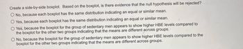 Create a side-by-side boxplot. Based on the boxplot, is there evidence that the null hypothesis will be rejected?
O No, because each boxplot has the same distribution indicating an equal or similar mean.
O Yes, because each boxplot has the same distribution indicating an equal or similar mean.
O Yes, because the boxplot for the group of sedentary men appears to show higher HBE levels compared to
the boxplot for the other two groups indicating that the means are different across groups.
O No, because the boxplot for the group of sedentary men appears to show higher HBE levels compared to the
boxplot for the other two groups indicating that the means are different across groups.