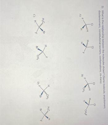 3) What is the relationship between the molecules shown? (Same molecule, enantiomers,
diastereomers, constitutional isomers, conformations, cis-trans)
CI
CI
CI
H
Hum
f
X L
H
Hmmm
CH₂F
F
CH3
H
H
H
B)
H3 C
H
H
CH3
F
H.
H3 Cl
Br
Br
XX
Br
X X
CH3
F
Br
H
C)
F
D) F