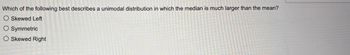 Which of the following best describes a unimodal distribution in which the median is much larger than the mean?
O Skewed Left
O Symmetric
O Skewed Right