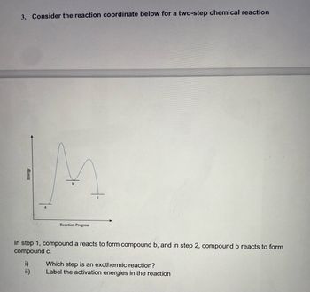 ### Two-Step Chemical Reaction Analysis

#### Problem Statement:
Consider the reaction coordinate below for a two-step chemical reaction.

[Insert Reaction Coordinate Diagram Here]

In step 1, compound a reacts to form compound b, and in step 2, compound b reacts to form compound c.

i) Which step is an exothermic reaction?  
ii) Label the activation energies in the reaction.

#### Diagram Explanation:

**Reaction Coordinate Diagram:**

- The x-axis represents the Reaction Progress.
- The y-axis represents the Energy level.

The diagram shows a two-step reaction with the following stages:

1. **From compound a to compound b:**
   - Starting at point **a** (initial energy level of compound a), the energy increases to a peak, indicating the activation energy required for the reaction.
   - After reaching the peak, the energy decreases to point **b** (energy level of compound b).

2. **From compound b to compound c:**
   - Starting at point **b**, the energy increases again to another peak.
   - After reaching this second peak, the energy decreases further to point **c** (final energy level of compound c).

#### Questions:

**i) Which step is an exothermic reaction?**
   - An exothermic reaction is identified by a release of energy, where the final energy level is lower than the initial energy level.
   - From the diagram, the reaction from compound **b to c** is exothermic since the energy level decreases from compound b to compound c.

**ii) Label the activation energies in the reaction**
   - Activation energy is the energy required to reach the peak from the current energy level.
   - For **step 1 (a to b)**: The activation energy is the difference in energy between point **a** and the first peak.
   - For **step 2 (b to c)**: The activation energy is the difference in energy between point **b** and the second peak.

By understanding these principles, one can analyze the energetic feasibility and nature of chemical reactions.