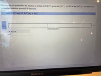 Calculate the cell potential for the reaction as written at 25.00 °C, given that [Zn²+] = 0.879 M and [Sn²+] = 0.0190 M. Use
the standard reduction potentials in this table.
Zn(s) + Sn²+ (aq) = Zn²+ (aq) + Sn(s)
V
I
Enter numeric value
TOOLS
E =
x10
MacBook Air