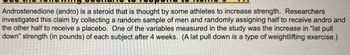 **Scenario for Study on Androstenedione and Strength**

Androstenedione (andro) is a steroid that some athletes believe can enhance strength. Researchers examined this hypothesis by selecting a random sample of men and randomly assigning them to either receive andro or a placebo. One of the key variables in this study was the increase in “lat pull down” strength (measured in pounds) for each participant after four weeks. (Note: A lat pull down is a type of weightlifting exercise.)

There are no graphs or diagrams in this image.