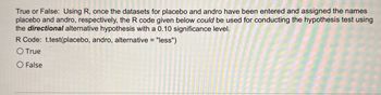 **Transcription for Educational Website:**

**Question:**

True or False: Using R, once the datasets for placebo and andro have been entered and assigned the names 'placebo' and 'andro', respectively, the R code given below *could* be used for conducting the hypothesis test using the *directional* alternative hypothesis with a 0.10 significance level.

**R Code:**

`t.test(placebo, andro, alternative = "less")`

- ⬤ True
- ○ False

**Explanation:**

The question is asking whether the specified R code can be used for a one-tailed t-test with a significance level of 0.10. The "alternative = 'less'" parameter indicates that the test is assessing whether the mean of the 'placebo' dataset is less than the mean of the 'andro' dataset. This setup is consistent with a directional (one-tailed) hypothesis test.