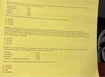 [9] Lancelot owns a cabin that he rented for 4 months and lived in for 2 months. Lancelot received $6.000 in rental
income. Lancelot's total expenses were as follows:
Depreciation
Maintenance
Utilities
Taxes
Interest
What is Lancelot's depreciation deduction based on the IRS method of allocating expenses?
A. $3,200
B. $1,200
C. $2,400
D. $3,600
$3,600
200
500
1.100
2,400
[10] Bonnie drove her new car, which cost $12,000, a total of 16.000 miles during the current year. Of those miles,
12,000 were related to her business (Bonnie is self-employed). Bonnie paid $5.500 for gas. $1.400 for repairs, and $600
for tires during the year. Ignoring Section 179 and additional first year depreciation, first-year MACRS depreciation would
be $2,400 if the car was used 100% for business. If Bonnie uses the actual expense method, what is her deductible travel
and transportation expense?
A. $5,625
B. $9,900
C. $7,425
D. $6,975
[11] Ron, a single taxpayer, contributed $6,800 to his IRA on November 4, 2022. He is covered under his employer's
retirement program. The following is Ron's total income for 2022:
Wages
$75,000
Dividends
4,800
Interest
8,000
Veterans' educational benefits
5,000
What is his allowable IRA deduction on his 2022 income tax return?
. $6,000
B. $1,800
C. $0
D. $6,800