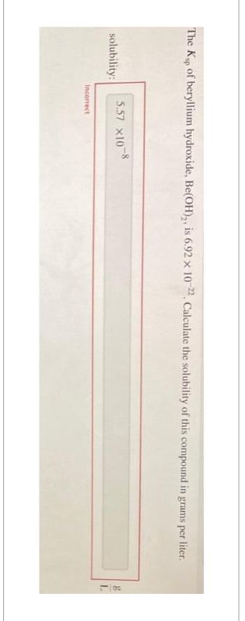 The Ksp of beryllium hydroxide, Be(OH)₂, is 6.92 x 10-22. Calculate the solubility of this compound in grams per liter.
solubility:
5.57 X10-8
Incorrect