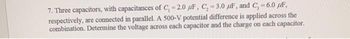 7. Three capacitors, with capacitances of C₁ =2.0 F, C, -3.0 F, and C,=6.0 μF,
respectively, are connected in parallel. A 500-V potential difference is applied across the
combination. Determine the voltage across each capacitor and the charge on each capacitor.