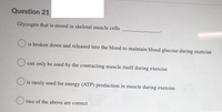 Question 21
Glycogen that is stored in skeletal muscle cells
is broken down and released into the blood to maintain blood glucose during exercise
can only be used by the contracting muscle itself during exercise
O is rarely used for energy (ATP) production in muscle during exercise
O two of the above are correct
