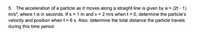 5. The acceleration of a particle as it moves along a straight line is given by a = (2t - 1)
m/s?, where t is in seconds. If s = 1 m and v = 2 m/s when t = 0, determine the particle's
velocity and position when t = 6 s. Also, determine the total distance the particle travels
during this time period.
