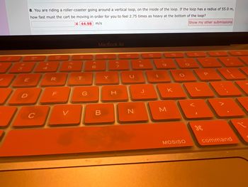 8. You are riding a roller-coaster going around a vertical loop, on the inside of the loop. If the loop has a radius of 55.0 m,
how fast must the cart be moving in order for you to feel 2.75 times as heavy at the bottom of the loop?
X 44.98 m/s
Show my other submissions
30
E
JO
D
D
C
$
208
R
F
96
5
B
T
G
6
MacBook Air
B
Y
&
H
7
49
N
J
DR
FR
K
M
MOSISO
command