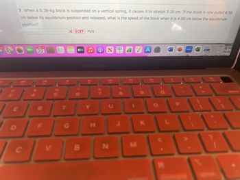 7. When a 0.38-kg block is suspended on a vertical spring, it causes it to stretch 3.30 cm. If the block is now pulled 8.50
cm below its equilibrium position and released, what is the speed of the block when it is 4.00 cm below the equilibrium
position?
E
MNO
$
C
MAI 2
22
FR
RGA
5
T
X 0.37 m/s
tv
MacBook Air
Y
Ⓡ
H
DFG
OVDI
B
N
8
Dil
M
(
9
K
O
*
W
zoom
SUL
by m
vauies or roe nuffer
LET