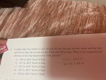5. A golfer takes two strokes to putt his golf ball into the cup; the first stroke was due East
and 10.0 m long; the second was due North and 3.80 m long. What is the magnitude and
direction of the total displacement of the golf ball?
a) 13.8 m, 20.8° North of East.
b) 10.7 m, 20.8° North of East.
c) 10.7 m, 45.0° North of East.
d) 10.7 m, 69.2° North of East.
e) 13.8 m, 69.2° North of East.
East 10.0 m
North 3.80 m