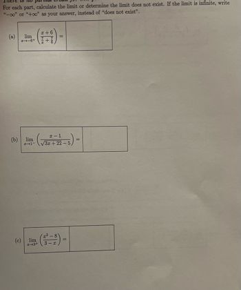 For each part, calculate the limit or determine the limit does not exist. If the limit is infinite, write
"-00" or "+∞o" as your answer, instead of "does not exist".
x+6
(a) lim
I-6+ +7
(b) lim
H-1-
- (√32² +22-5) =
(c)
(1)
3 x
lim
I 3+