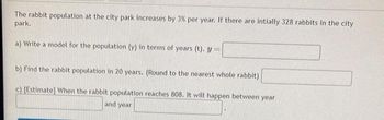 The rabbit population at the city park increases by 3% per year. If there are intially 328 rabbits in the city
park.
a) Write a model for the population (y) in terms of years (t). y =
b) Find the rabbit population in 20 years. (Round to the nearest whole rabbit)
c) [Estimate] When the rabbit population reaches 808. It will happen between year
and year