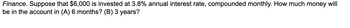 Finance. Suppose that $6,000 is invested at 3.8% annual interest rate, compounded monthly. How much money will
be in the account in (A) 6 months? (B) 3 years?