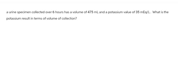 a urine specimen collected over 6 hours has a volume of 475 mL and a potassium value of 35 mEq/L. What is the
potassium result in terms of volume of collection?