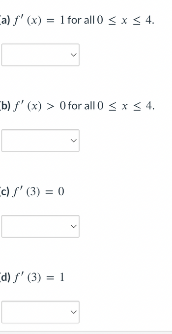 [a) ƒ' (x): =
1 for all 0≤ x ≤ 4.
(b) ƒ' (x) > 0 for all 0 ≤ x ≤ 4.
(c) ƒ' (3) = 0
[d) f' (3) 1