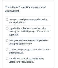 The critics of scientific management
claimed that
O managers may ignore appropriate rules
and regulations.
organizations that need rapid decision
making and flexibility may suffer with this
approach.
managers were not trained to apply the
principles of the theory.
O it did not help managers deal with broader
external issues.
O it leads to too much authority being
vested in too few people.
