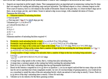 1. Seaports are important in global supply chains. Their management plays an important part in minimizing waiting time for ships
that visit seaports for loading and unloading cargo and port utilization. The Oakland seaport is a busy container seaport on the
West coast of America, but it is a bit relaxed in the month of December. Based on the past data, it is observed that 6 ships arrive
there, on an average, per day, and it takes 3 hours to unload a ship on an average, with a standard deviation of 4 hours.
Determine the following:
a. Minimum number of unloading facilities.
λ=Arrival rate=6
μ = Serving rate=3 hrs (1/3 x 24)-8 ships per day
Utilization (p)=
μ-6/8=0.75
p/c should be less than 1.0
p/c<1
0.75/c<1
0.75/1 <c
0.75<C
Minimum numbers of unloading facilities required =1
b. Probability (each unloading facility is busy)
μ-6/8-0.75 or 75% of time
Probability (each unloading facility is idle) P0=1-λ/μ-1-0.75-0.25 or 25% of the time
C.
d. Probability of 2 ships in the system and 4 ships in the system P2=(1-2) 2^2=1 ship; P4=(1-4) 4^4=1.3900 ships
e.
Average number of ships in the system, that is, number of ships in the line including the one being unloaded. Ls = Lg + A
/u=1,153.125 +0.75=1,153.875 ships
Average number of ships waiting to be unloaded, that is, number of ships in the line excluding being unloaded. La=
λέσ2+(3) 2
= {(36+16+0.5625)/0.5-1,153.125 ships
2 (1-4)
f.
g.
h.
1.
j.
Average time a ship spends in the system, that is, waiting time plus unloading time.
Average time a customer spends in the waiting line before reaching the unloading berth.
Redo (e) to (g) above if the ship's unloading time has an Exponential distribution.
Based on the statistics computed in (e) to (g) above in Question 1, you (as an expert) realized that too many ships are in the
line for service and there have been complaints recently. In view of your knowledge of queuing analysis, you would advise
as a consultant to install the state-of-the-arts unloading facility which can unload or load a ship in exactly 3 hours. Redo (e)
to (g) above if the ship's unloading time is exactly 3 hours for each ship.
Tabulate (a) to (h) statistics for the three queueing systems
k.