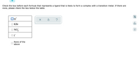 Check the box before each formula that represents a ligand that is likely to form a complex with a transition metal. If there are
none, please check the box below the table.
OH+
X
Ś
?
olo
Ar
KBr
□NO₂
ОГ
None of the
above