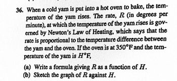 36. When a cold yam is put into a hot oven to bake, the tem-
perature of the yam rises. The rate, R (in degrees per
minute), at which the temperature of the yam rises is gov-
erned by Newton's Law of Heating, which says that the
rate is proportional to the temperature difference between
the yam and the oven. If the oven is at 350°F and the tem-
perature of the yam is H°F,
(a) Write a formula giving R as a function of H.
(b) Sketch the graph of R against H.