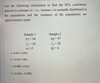 Use the following information to find the 85% confidence
interval to estimate ₁-2. Assume x is normally distributed in
the populations and the variances of the populations are
approximately equal.
Sample 1
Sample 2
n1=66
n2 = 47
x₁ = 24
X₂ = 29
$1=5
$2=6
a. (6.504, 13.946)
b. (-5.604, 4.396)
C. (3.496, 6.504)
d. (-6.504, -3.496)