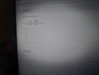 This quiz covers sections 1.3 and 1.4
D Question 6
Find the indicated vector.
Let u-
V=
6
O[-14]
-3
09
17
O15
OM
« Previous
Find v- u.
Not