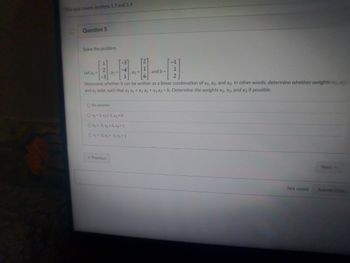 This quiz covers sections 1.3 and 1.4
D
Question 5
Solve the problem.
-1
-1
and b =
Let a₁-
, a3
1
2
Determine whether b can be written as a linear combination of a₁, a2, and a3. In other words, determine whether weights
and xy exist, such that x₁ a₁ + x₂ a2 + x3 a3 = b. Determine the weights X₁, X2, and x3 if possible.
O No solution
Ox₁=2, x₂-1, x3 = 0
Ox1-3, X2-0, x3 = 1
O x₁ = -2, x₂ = -1, x3 = 1
Previous
Next >>
Not saved
Submit t