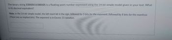 The binary string 11010111100101 is a floating-point number expressed using the 14-bit simple model given in your text. What
is its decimal equivalent?
Note: in the 14-bit simple model, the left-most bit is the sign, followed by 5 bits for the exponent, followed by 8 bits for the mantissa
(There are no implied bits). The exponent is in Excess 15 notation.
