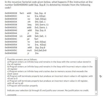 In the recursive factorial code given below, what happens if the instruction at line
number 0x00400040 (addi $sp,$sp,8) is deleted by mistake from the following
code?
Ox00400028 fact: addi
0x0040002C
0x00400030
0x00400034
0x00400038
0x0040003C
0x00400040
0x00400044
0x00400048 L1:
0x0040004C
0x00400050
0x00400054
0x00400058
0x0040005C
0x00400060
SW
SW
siti
beq
addi
ANSWER.
addi
jr
addi
jal
Iw
Iw
$sp,$sp, -8
$ra, 4($sp)
$a0, 0($sp)
$t0, $a0, 1
$t0, $zero, L1
$v0, $zero, 1
$sp,$sp, 8
$ra
$a0, $a0, -1
fact
$a0, 0($sp)
$ra, 4($sp)
addi
$sp,$sp,8
mult $v0, $a0,$v0
jr
$ra
Possible answers are as follows:
a) Program enters an infinite loop and remains in the loop with the correct value stored in
the vo register
b) Program enters an infinite loop and remains in the loop with incorrect return value in the
vo register
c) Program enters an infinite loop and crashes due to memory access that exceeds the
stack space
d) Program will terminate properly but produce an incorrect return value in vo register, with
vo set to 0
e) Program will terminate properly but produce an incorrect return value in vo register,
with vo set to a0
f) Program will function properly
Indicate your selection (a) through (f) and justify your answer. No justification no credit.