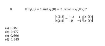 8.
(a) 0.368
(b) 0.477
(c) 0.606
(d) 0.845
If x₁ (0) = 1 and x₂ (0) = 2, what is x₁ (0.5) ?
18
Lx₂ (t))