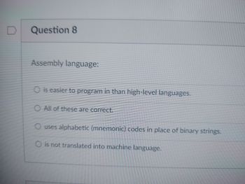 D
Question 8
Assembly language:
O is easier to program in than high-level languages.
O All of these are correct.
O uses alphabetic (mnemonic) codes in place of binary strings.
O is not translated into machine language.