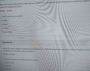 What's the result of subtracting the following two numbers in 2's complement system (Assume we're limited to 6-bits)? E-
result in 2's complement system.
101011 111010
Result invalid because of overflow
110001
010001
0 110001
O None of these
Question 11
What's the result of adding the following two numbers in 2's complement system (Assume we're limited to 6-bits)? If result
invalid because of overflow, select that option.
011011+011010
Result is invalid because addition generates an overflow
None of these
O 110101
001011