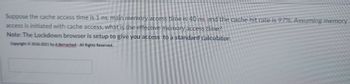 Suppose the cache access time is 1 ns, main memory access time is 40 ns, and the cache hit rate is 97%. Assuming memory
access is initiated with cache access, what is the effective memory access time?
Note: The Lockdown browser is setup to give you access to a standard calculator.
Copyright © 2016-2021 by A.Berrached-All Rights Reserved.