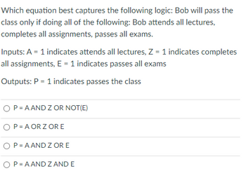 Which equation best captures the following logic: Bob will pass the
class only if doing all of the following: Bob attends all lectures,
completes all assignments, passes all exams.
Inputs: A = 1 indicates attends all lectures, Z = 1 indicates completes
all assignments, E = 1 indicates passes all exams
Outputs: P = 1 indicates passes the class
O P=AAND Z OR NOT(E)
O P=AORZ ORE
P = AAND Z OR E
O P=AAND Z AND E