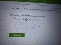 Analytics
Recommendations
Skill plans
A Math
Eighth grade G.2 Compare numbers written in scientific notation RH
Which sign makes the statement true?
7.31 x 10 7.31 x 10
Submit
