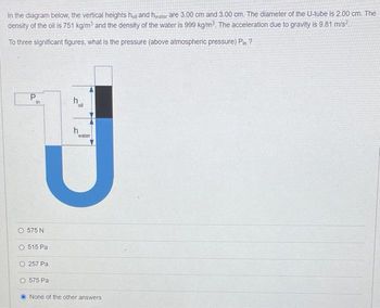 In the diagram below, the vertical heights holl and hwater are 3.00 cm and 3.00 cm. The diameter of the U-tube is 2.00 cm. The
density of the oil is 751 kg/m³ and the density of the water is 999 kg/m³. The acceleration due to gravity is 9.81 m/s².
To three significant figures, what is the pressure (above atmospheric pressure) Pin?
P
in
oll
h
water
J
None of the other answers
9 575N
515 Pa
O257 Pa
O575 Pa