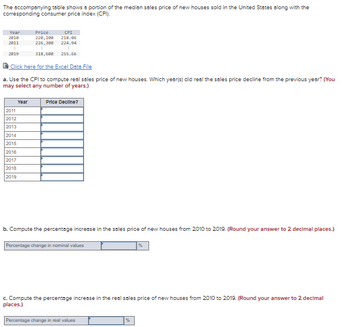 The accompanying table shows a portion of the median sales price of new houses sold in the United States along with the
corresponding consumer price index (CPI).
Year
Price
CPI
220,108 218.86
2010
2011
226,308
224.94
E
E
2819
318,600
255.66
Click here for the Excel Data File
a. Use the CPI to compute real sales price of new houses. Which year(s) did real the sales price decline from the previous year? (You
may select any number of years.)
Year
Price Decline?
2011
2012
2013
2014
2015
2016
2017
2018
2019
b. Compute the percentage increase in the sales price of new houses from 2010 to 2019. (Round your answer to 2 decimal places.)
Percentage change in nominal values
%
c. Compute the percentage increase in the real sales price of new houses from 2010 to 2019. (Round your answer to 2 decimal
places.)
Percentage change in real values
%