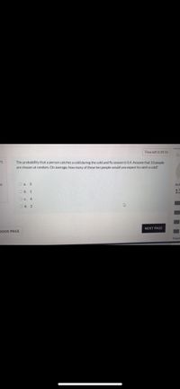 Time left 0:39:55
in
The probability that a person catches a cold during the cold and flu season is 0.4. Assume that 10 people
are chosen at random. On average, how many of these ten people would you expect to catch a cold?
of
O a. 3
Anf
O b. 1
13
Oc 4
O d. 2
NEXT PAGE
IOUS PAGE
Finish
