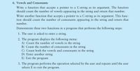 6. Vowels and Consonants
Write a function that accepts a pointer to a C-string as its argument. The function
should count the number of vowels appearing in the string and return that number.
Write another function that accepts a pointer to a C-string as its argument. This func-
tion should count the number of consonants appearing in the string and return that
number.
Demonstrate these two functions in a program that performs the following steps:
1. The user is asked to enter a string.
2. The program displays the following menu:
A) Count the number of vowels in the string
B) Count the number of consonants in the string
C) Count both the vowels and consonants in the string
D) Enter another string
E) Exit the program
3. The program performs the operation selected by the user and repeats until the user
selects E to exit the program.
