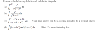 Evaluate the following definite and indefinite integrals.
V6
(a)
da
V3+1
(b) /
da
V3 – r2
(c)
x* +x + 18
dr
Your final answer can be a decimal rounded to 2 decimal places.
r(3+ x2)
(6x + 2x*) sec (3+ x²) dx
Hint: Do some factoring first.
