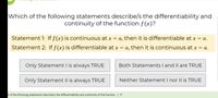 Which of the following statements describe/s the differentiability and
continuity of the function f(x)?
Statement 1: If f(x) is continuous at x = a, then it is differentiable at x = a.
Statement 2: If f(x) is differentiable at x = a, then it is continuous at x = a.
Only Statement I is always TRUE
Both Statements I and Il are TRUE
Only Statement II is always TRUE
Neither Statement I nor l| is TRUE
h of the following statements describe/s the differentiability and continuity of the function ( )?
