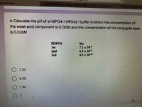 lyprotic Acids
What Is The PH Of A H2PO4-/HPO4^2- Buffer In Which... | Chegg.com
titration curve for the titr
6-Calculate the pH of a H2PO4-/ HPO42- buffer in which the concentration of
the weak acid component is 0.130M and the concentration of the conjugate base
is 0.026M
H3PO4
Ka
7.1 x 103
6.3 x 108
4.5 x 10-13
1st
2nd
Brd
O 7.20
6.50
7.90
