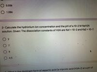 O 0.056
O 1.086
2- Calculate the hydronium ion concentration and the pH of a 10-2 M NaH2A
solution. Given: The dissociation constants of H2A are Ka1 = 10-2 and Ka2 = 10-7.
O 4.5
Dohat is the dominant form of aspartic acid (a triprotic acid (H3A+)) at a pH of
