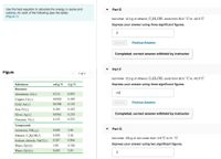 Use the heat equation to calculate the energy, in joules and
calories, for each of the following (see the table):
(Figure 1)
Part E
lost when 12.3 g of ethanol, C2 H; OH, cools from 50.0 °C to -42.0°C
Express your answer using three significant figures.
J
Submit
Previous Answers
Completed; correct answer withheld by instructor
Part F
Figure
1 of 1
lost when 12.3 g of ethanol, C2 H5OH, cools from 50.0 °C to -42.0°C
Substance
cal/g °C
J/g °C
Express your answer using three significant figures.
Elements
cal
Aluminum, Al(s)
0.214
0.897
Copper, Cu(s)
0.0920
0.385
Submit
Previous Answers
Gold, Au(s)
0.0308
0.129
Iron, Fe(s)
0.108
0.452
Silver, Ag(s)
0.0562
Completed; correct answer withheld by instructor
0.235
Titanium, Ti(s)
0.125
0.523
Compounds
Part G
Ammonia, NH3(g)
0.488
2.04
Ethanol, C,H;OH(!)
0.588
2.46
lost when 165 g of iron cools from 118° C to 51 °C
Sodium chloride, NaCI(s)
0.207
0.864
Express your answer using two significant figures.
Water, H,0(I)
1.00
4.184
Water, H,0(s)
0.485
2.03
J
