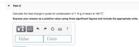 Part C
Calculate the heat change in joules for condensation of 7.10 g of steam at 100° C.
Express your answer as a positive value using three significant figures and include the appropriate units.
HA
Value
Units
